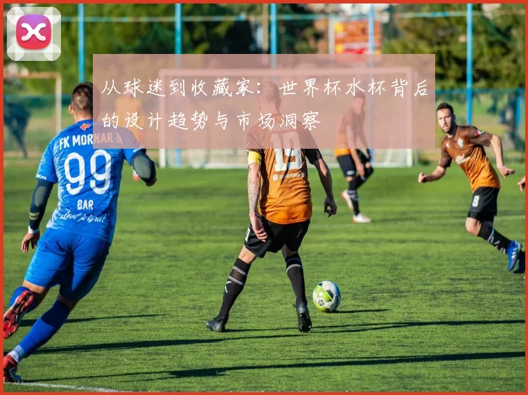 从球迷到收藏家:世界杯水杯背后的设计趋势与市场洞察