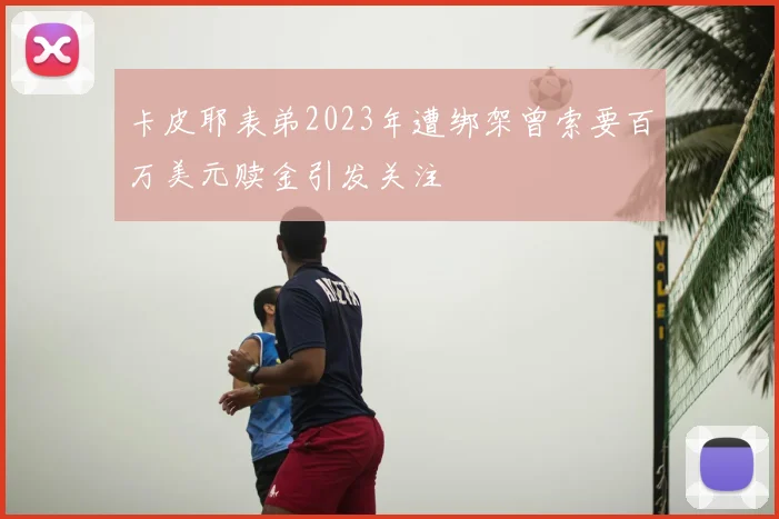 卡皮耶表弟2023年遭绑架曾索要百万美元赎金引发关注