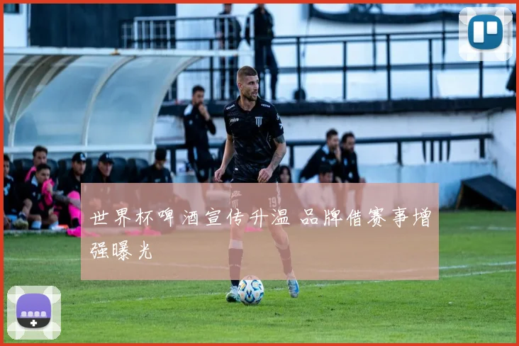 世界杯啤酒宣传升温 品牌借赛事增强曝光
