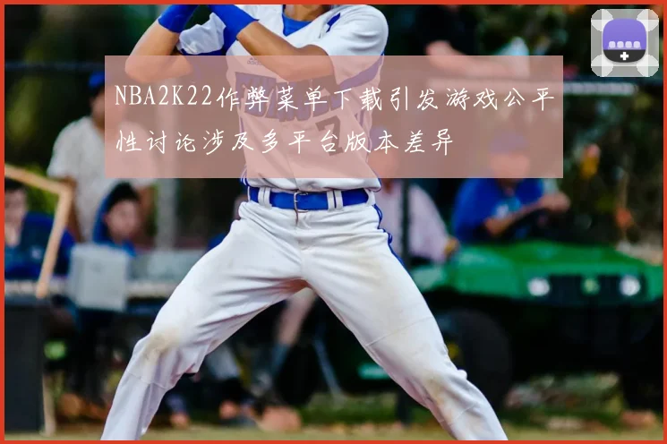 NBA2K22作弊菜单下载引发游戏公平性讨论涉及多平台版本差异