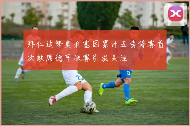拜仁边锋奥利塞因累计五黄停赛首次缺席德甲联赛引发关注