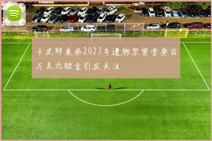 卡皮耶表弟2023年遭绑架曾索要百万美元赎金引发关注
