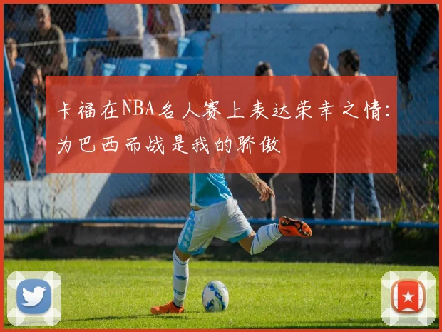 卡福在NBA名人赛上表达荣幸之情:为巴西而战是我的骄傲