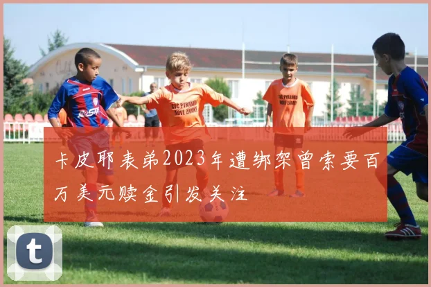 卡皮耶表弟2023年遭绑架曾索要百万美元赎金引发关注