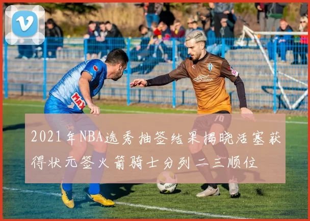 2021年NBA选秀抽签结果揭晓活塞获得状元签火箭骑士分列二三顺位