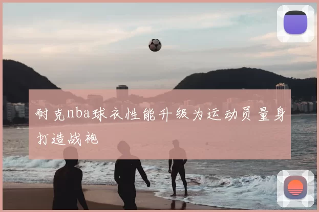 耐克nba球衣性能升级为运动员量身打造战袍