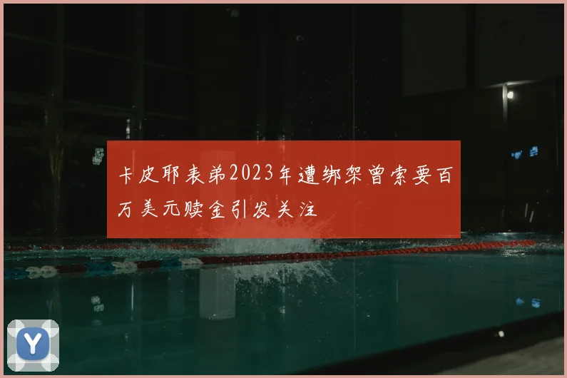 卡皮耶表弟2023年遭绑架曾索要百万美元赎金引发关注