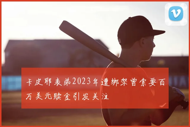 卡皮耶表弟2023年遭绑架曾索要百万美元赎金引发关注