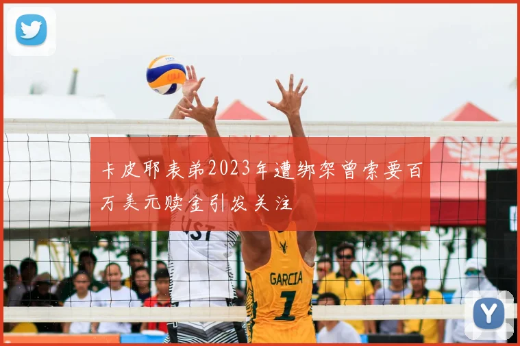 卡皮耶表弟2023年遭绑架曾索要百万美元赎金引发关注