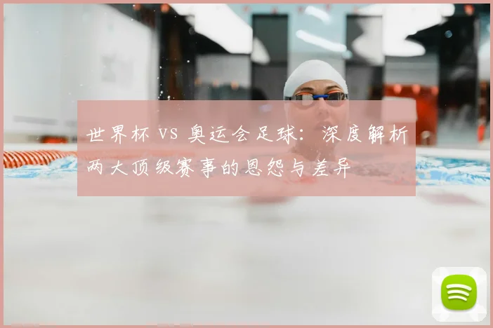 世界杯 vs 奥运会足球:深度解析两大顶级赛事的恩怨与差异