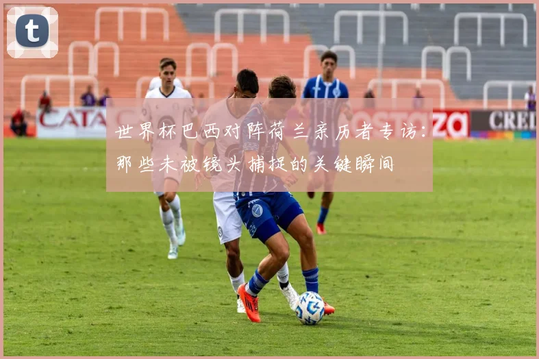 世界杯巴西对阵荷兰亲历者专访：那些未被镜头捕捉的关键瞬间