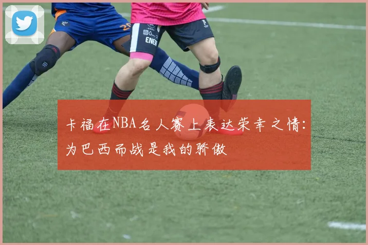 卡福在NBA名人赛上表达荣幸之情:为巴西而战是我的骄傲