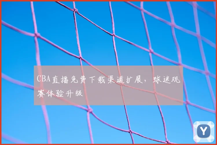 CBA直播免费下载渠道扩展，球迷观赛体验升级