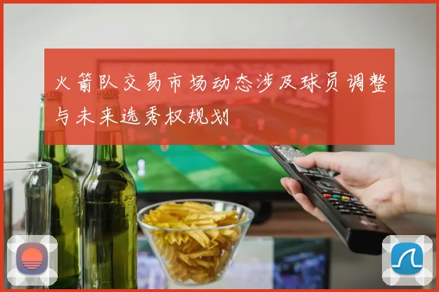 火箭队交易市场动态涉及球员调整与未来选秀权规划