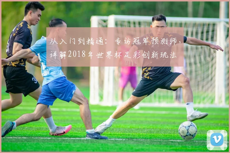 从入门到精通:专访冠军预测师,详解2018年世界杯足彩创新玩法