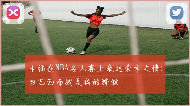 卡福在NBA名人赛上表达荣幸之情：为巴西而战是我的骄傲