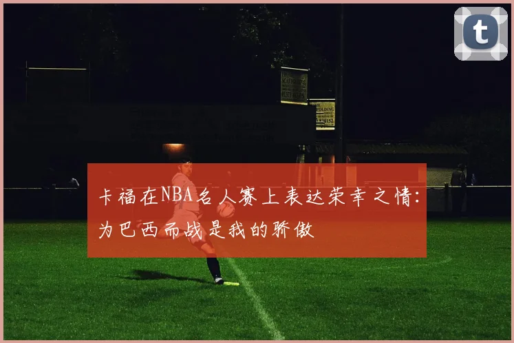 卡福在NBA名人赛上表达荣幸之情：为巴西而战是我的骄傲