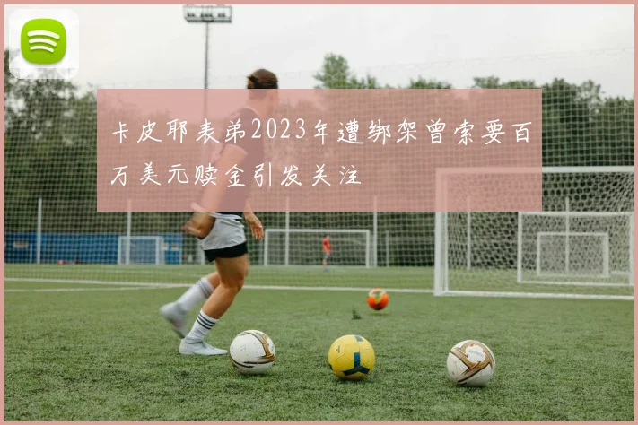 卡皮耶表弟2023年遭绑架曾索要百万美元赎金引发关注