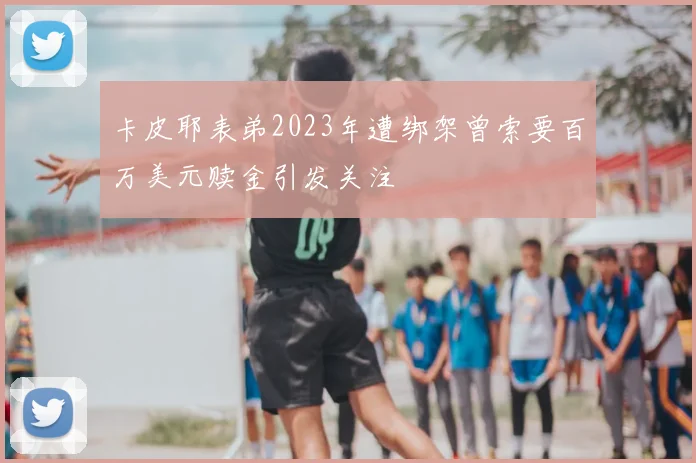 卡皮耶表弟2023年遭绑架曾索要百万美元赎金引发关注