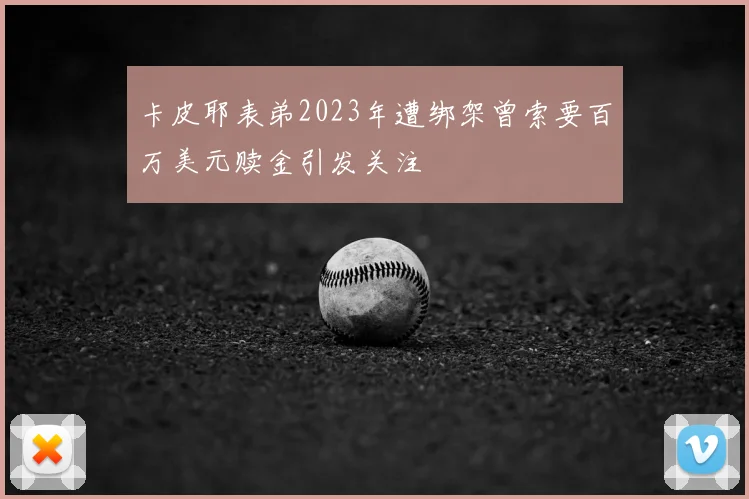 卡皮耶表弟2023年遭绑架曾索要百万美元赎金引发关注