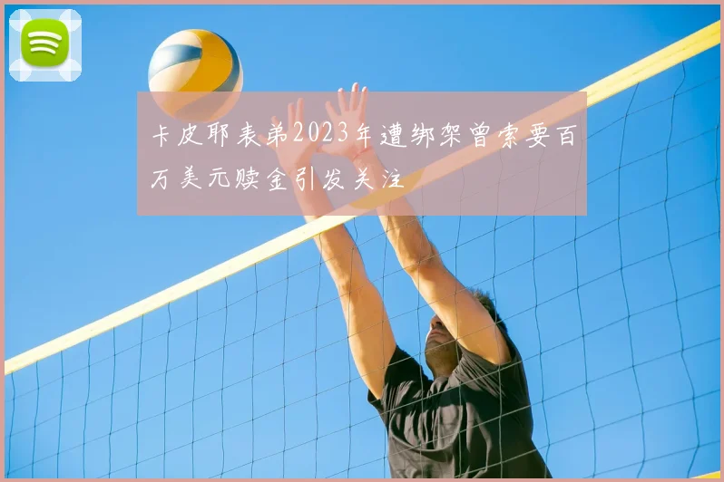 卡皮耶表弟2023年遭绑架曾索要百万美元赎金引发关注