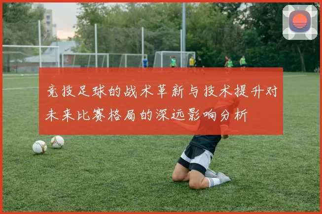 竞技足球的战术革新与技术提升对未来比赛格局的深远影响分析