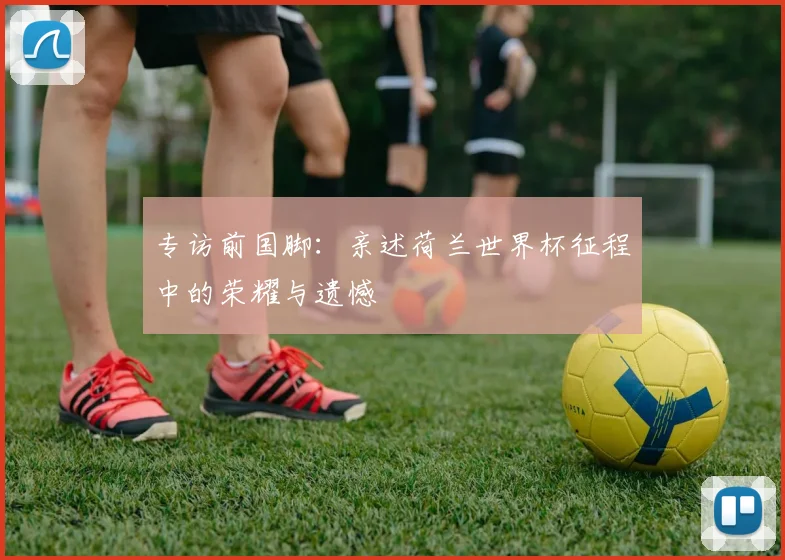 专访前国脚:亲述荷兰世界杯征程中的荣耀与遗憾