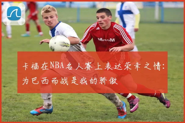 卡福在NBA名人赛上表达荣幸之情:为巴西而战是我的骄傲