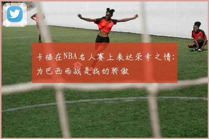 卡福在NBA名人赛上表达荣幸之情：为巴西而战是我的骄傲
