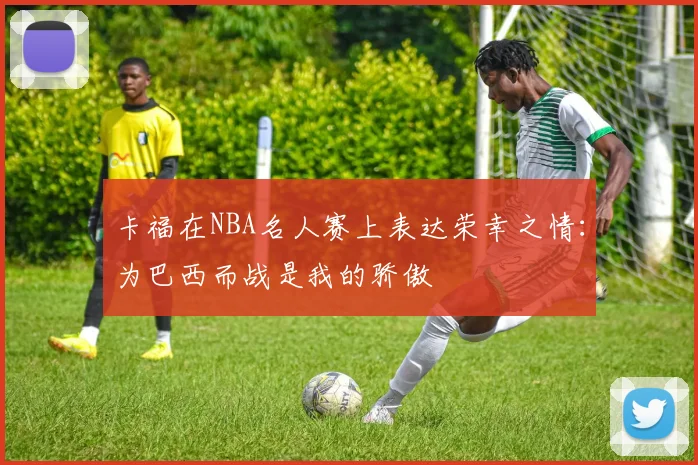 卡福在NBA名人赛上表达荣幸之情：为巴西而战是我的骄傲