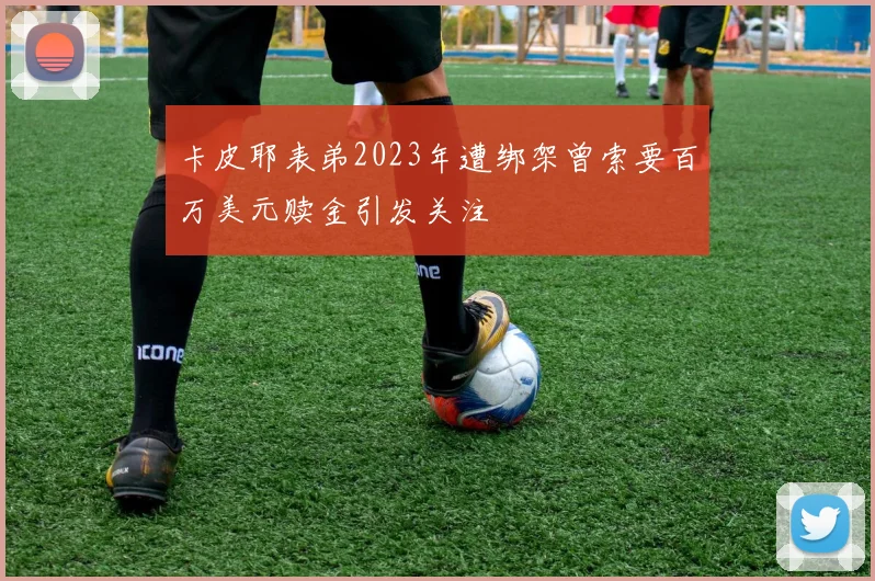 卡皮耶表弟2023年遭绑架曾索要百万美元赎金引发关注