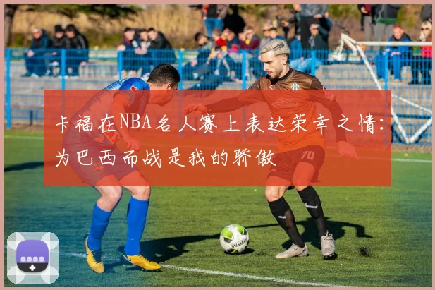 卡福在NBA名人赛上表达荣幸之情：为巴西而战是我的骄傲