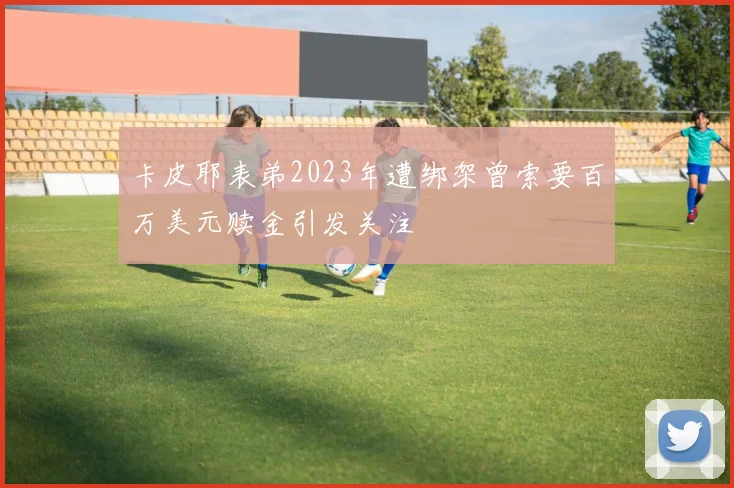 卡皮耶表弟2023年遭绑架曾索要百万美元赎金引发关注
