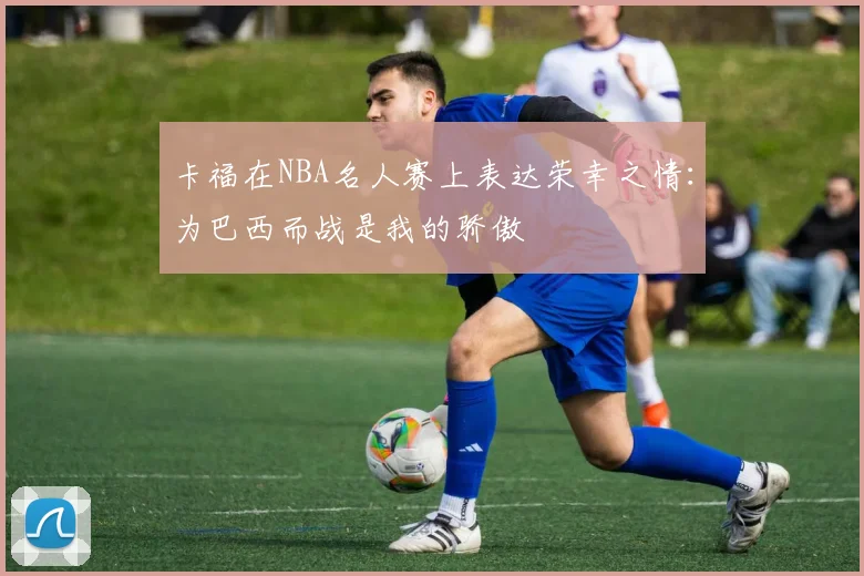 卡福在NBA名人赛上表达荣幸之情:为巴西而战是我的骄傲