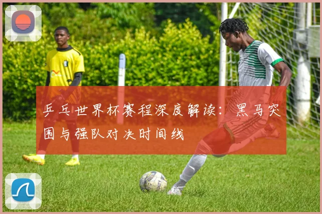 乒乓世界杯赛程深度解读：黑马突围与强队对决时间线