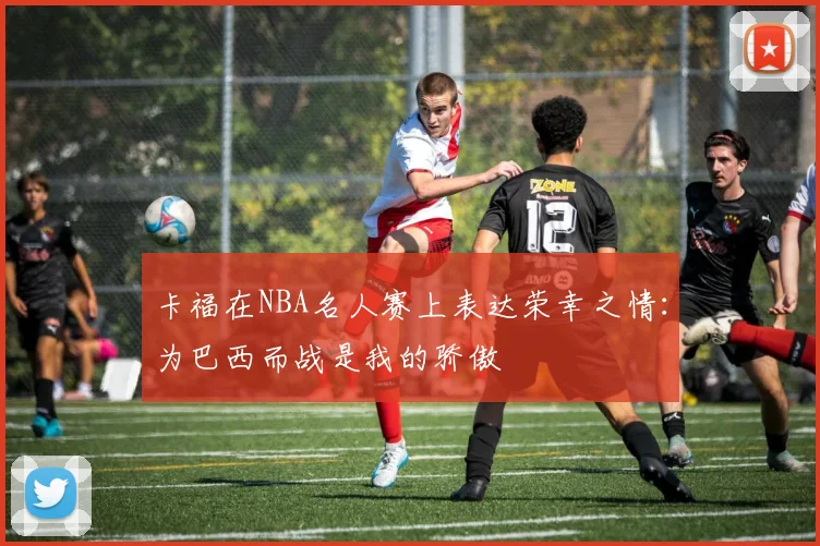 卡福在NBA名人赛上表达荣幸之情：为巴西而战是我的骄傲