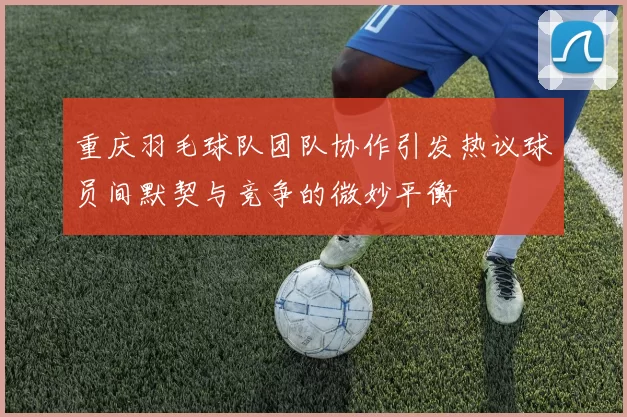 重庆羽毛球队团队协作引发热议球员间默契与竞争的微妙平衡