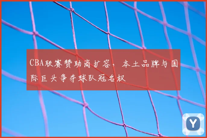 CBA联赛赞助商扩容,本土品牌与国际巨头争夺球队冠名权