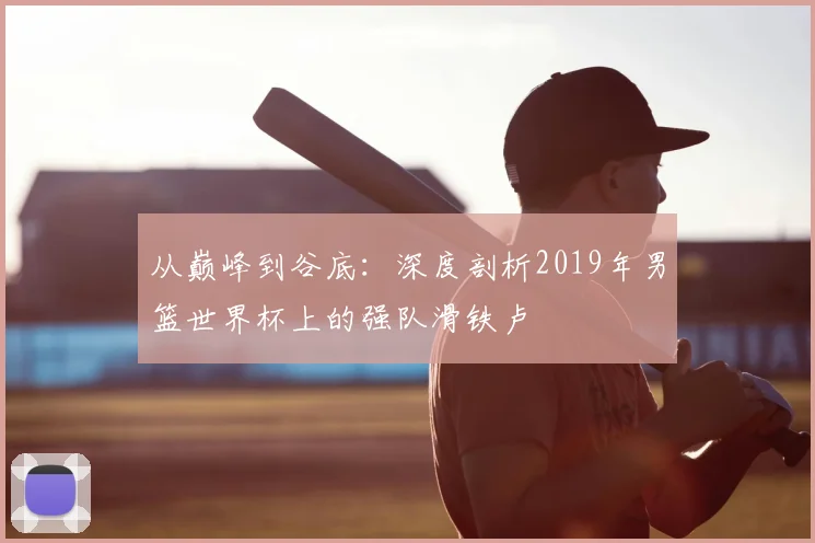 从巅峰到谷底：深度剖析2019年男篮世界杯上的强队滑铁卢