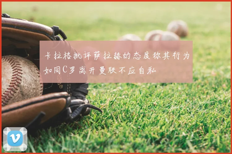 卡拉格批评萨拉赫的态度称其行为如同C罗离开曼联不应自私