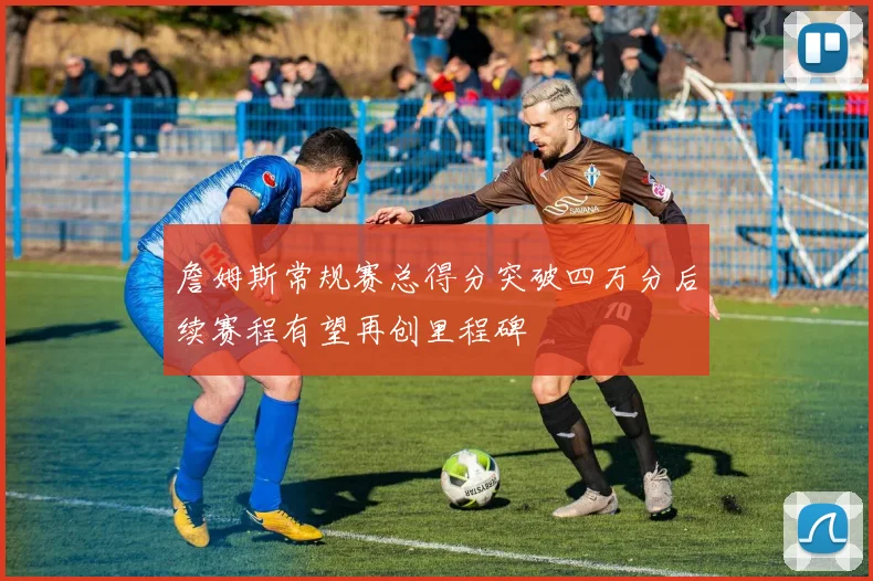 詹姆斯常规赛总得分突破四万分后续赛程有望再创里程碑