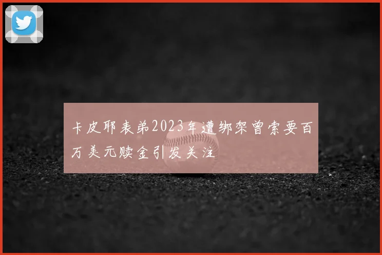 卡皮耶表弟2023年遭绑架曾索要百万美元赎金引发关注