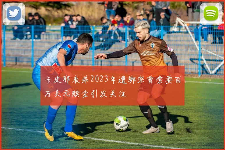 卡皮耶表弟2023年遭绑架曾索要百万美元赎金引发关注