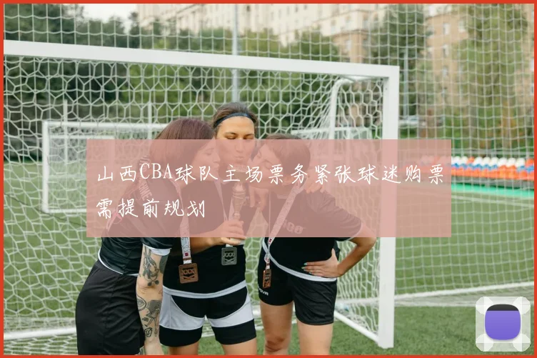 山西CBA球队主场票务紧张球迷购票需提前规划