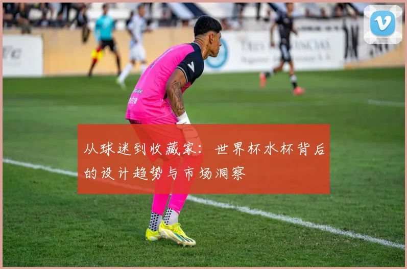 从球迷到收藏家：世界杯水杯背后的设计趋势与市场洞察