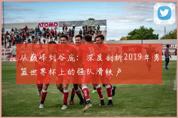 从巅峰到谷底：深度剖析2019年男篮世界杯上的强队滑铁卢