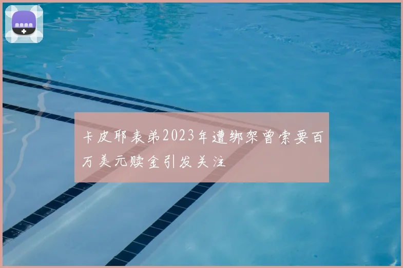 卡皮耶表弟2023年遭绑架曾索要百万美元赎金引发关注