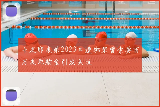 卡皮耶表弟2023年遭绑架曾索要百万美元赎金引发关注