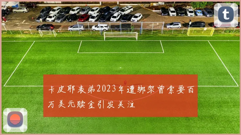 卡皮耶表弟2023年遭绑架曾索要百万美元赎金引发关注