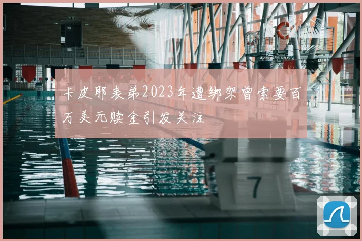 卡皮耶表弟2023年遭绑架曾索要百万美元赎金引发关注